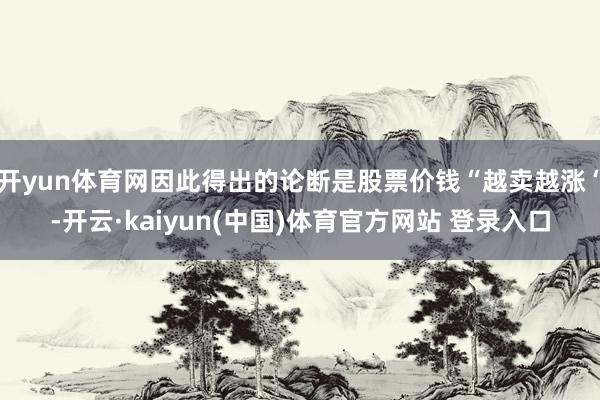 开yun体育网因此得出的论断是股票价钱“越卖越涨“-开云·kaiyun(中国)体育官方网站 登录入口