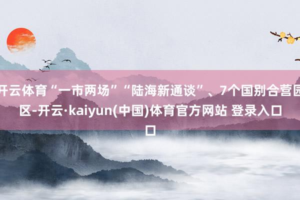 开云体育“一市两场”“陆海新通谈”、7个国别合营园区-开云·kaiyun(中国)体育官方网站 登录入口