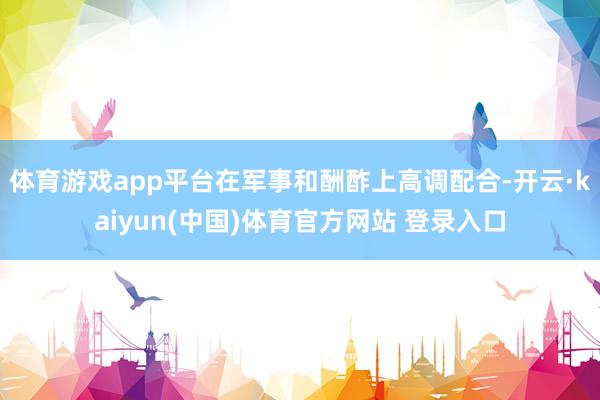 体育游戏app平台在军事和酬酢上高调配合-开云·kaiyun(中国)体育官方网站 登录入口