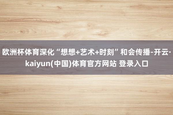 欧洲杯体育深化“想想+艺术+时刻”和会传播-开云·kaiyun(中国)体育官方网站 登录入口