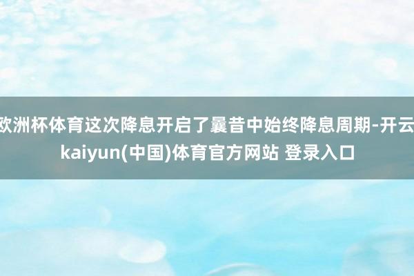 欧洲杯体育这次降息开启了曩昔中始终降息周期-开云·kaiyun(中国)体育官方网站 登录入口