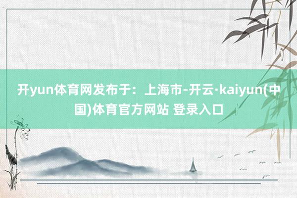 开yun体育网发布于：上海市-开云·kaiyun(中国)体育官方网站 登录入口